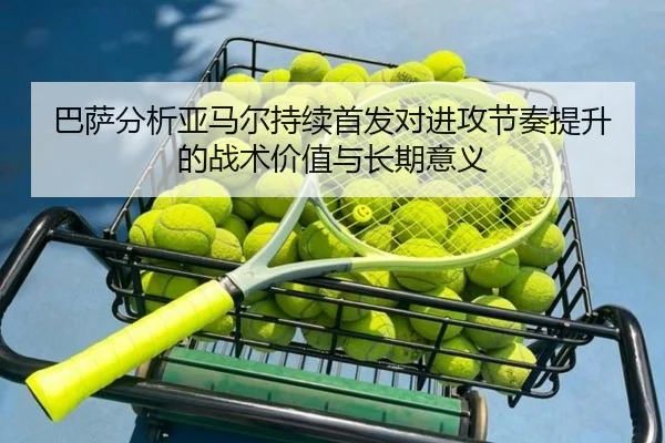巴萨分析亚马尔持续首发对进攻节奏提升的战术价值与长期意义